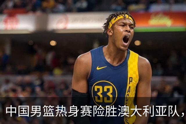 中国男篮热身赛险胜澳大利亚队，王俊杰23分崔永熙状态回升